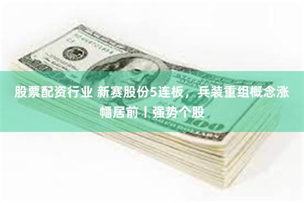 股票配资行业 新赛股份5连板，兵装重组概念涨幅居前丨强势个股