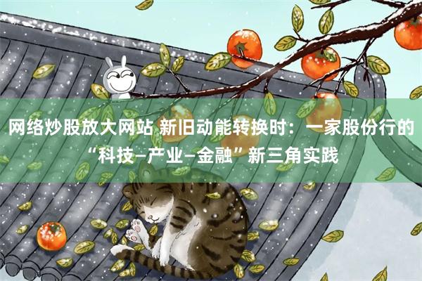 网络炒股放大网站 新旧动能转换时：一家股份行的“科技—产业—金融”新三角实践