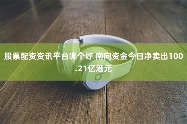 股票配资资讯平台哪个好 南向资金今日净卖出100.21亿港元