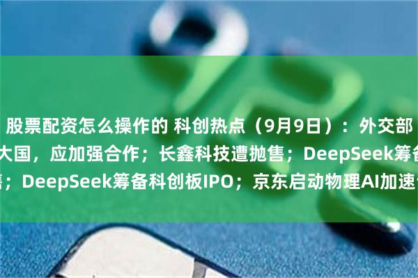 股票配资怎么操作的 科创热点（9月9日）：外交部表示中美都是人工智能大国，应加强合作；长鑫科技遭抛售；DeepSeek筹备科创板IPO；京东启动物理AI加速计划