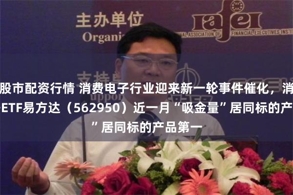 股市配资行情 消费电子行业迎来新一轮事件催化，消费电子ETF易方达（562950）近一月“吸金量”居同标的产品第一