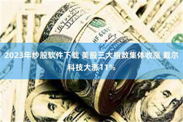 2023年炒股软件下载 美股三大指数集体收涨 戴尔科技大涨11%
