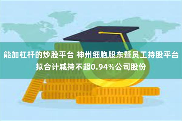 能加杠杆的炒股平台 神州细胞股东暨员工持股平台拟合计减持不超0.94%公司股份