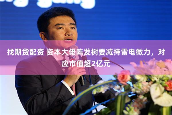 找期货配资 资本大佬陈发树要减持雷电微力，对应市值超2亿元