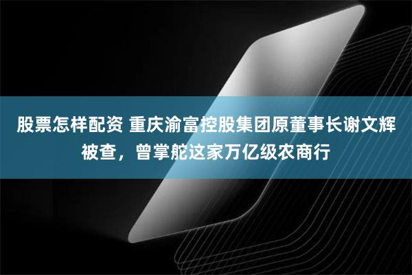 股票怎样配资 重庆渝富控股集团原董事长谢文辉被查，曾掌舵这家万亿级农商行