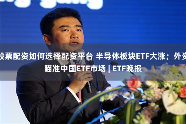 股票配资如何选择配资平台 半导体板块ETF大涨；外资瞄准中国ETF市场 | ETF晚报