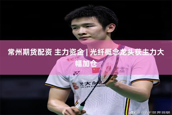 常州期货配资 主力资金 | 光纤概念龙头获主力大幅加仓