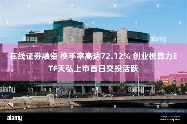在线证劵融资 换手率高达72.12% 创业板算力ETF天弘上市首日交投活跃