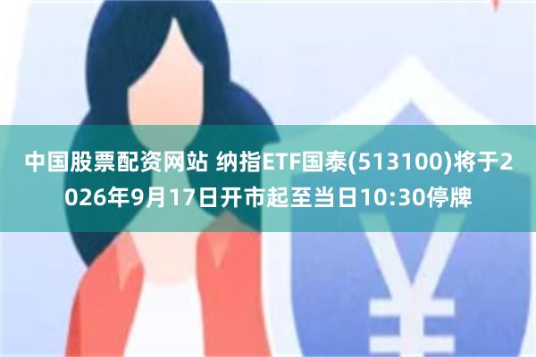 中国股票配资网站 纳指ETF国泰(513100)将于2026年9月17日开市起至当日10:30停牌