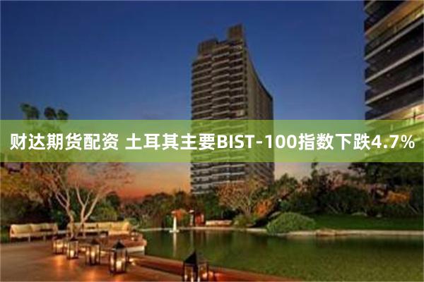 财达期货配资 土耳其主要BIST-100指数下跌4.7%